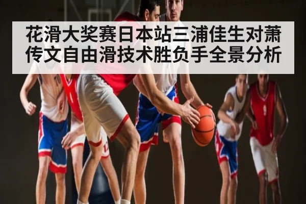 花滑大奖赛日本站三浦佳生对萧传文自由滑技术胜负手全景分析 | CQ9
